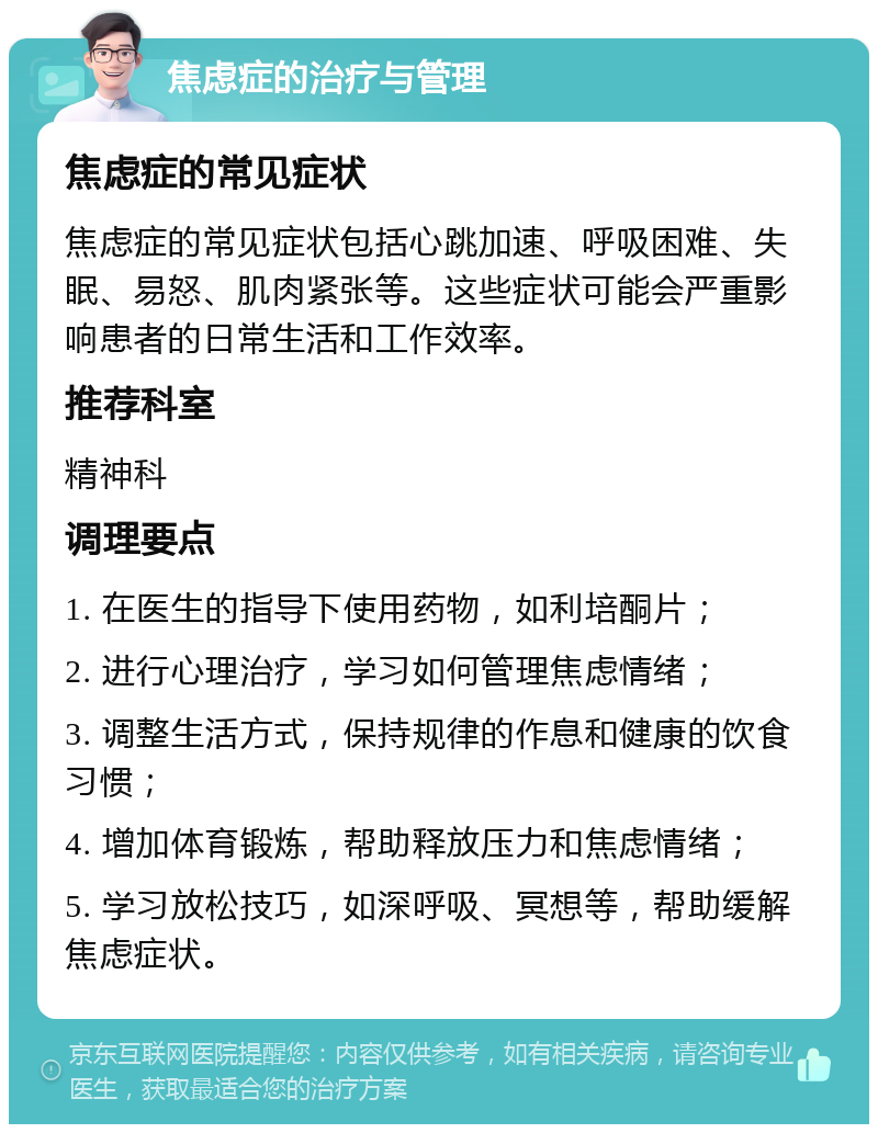 焦虑症的治疗与管理 焦虑症的常见症状 焦虑症的常见症状包括心跳加速、呼吸困难、失眠、易怒、肌肉紧张等。这些症状可能会严重影响患者的日常生活和工作效率。 推荐科室 精神科 调理要点 1. 在医生的指导下使用药物，如利培酮片； 2. 进行心理治疗，学习如何管理焦虑情绪； 3. 调整生活方式，保持规律的作息和健康的饮食习惯； 4. 增加体育锻炼，帮助释放压力和焦虑情绪； 5. 学习放松技巧，如深呼吸、冥想等，帮助缓解焦虑症状。