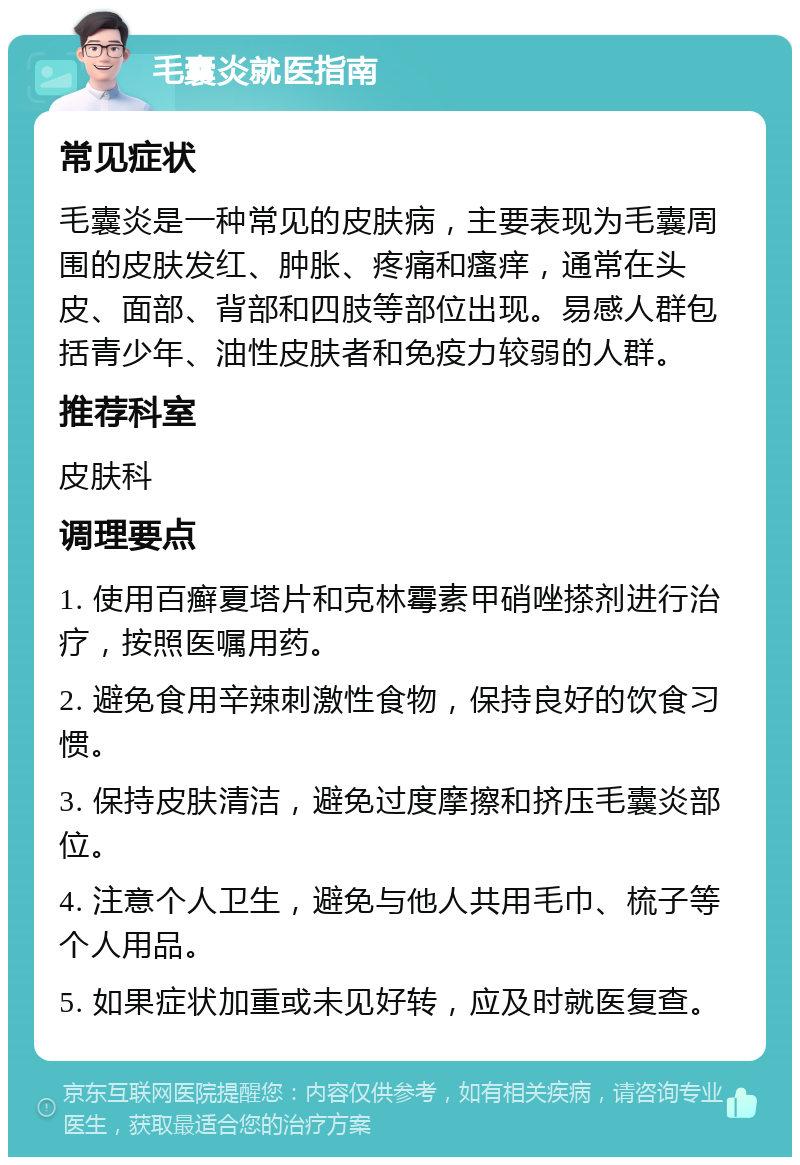 毛囊炎就医指南 常见症状 毛囊炎是一种常见的皮肤病，主要表现为毛囊周围的皮肤发红、肿胀、疼痛和瘙痒，通常在头皮、面部、背部和四肢等部位出现。易感人群包括青少年、油性皮肤者和免疫力较弱的人群。 推荐科室 皮肤科 调理要点 1. 使用百癣夏塔片和克林霉素甲硝唑搽剂进行治疗，按照医嘱用药。 2. 避免食用辛辣刺激性食物，保持良好的饮食习惯。 3. 保持皮肤清洁，避免过度摩擦和挤压毛囊炎部位。 4. 注意个人卫生，避免与他人共用毛巾、梳子等个人用品。 5. 如果症状加重或未见好转，应及时就医复查。