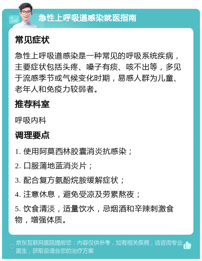 急性上呼吸道感染就医指南 常见症状 急性上呼吸道感染是一种常见的呼吸系统疾病，主要症状包括头疼、嗓子有痰、咳不出等，多见于流感季节或气候变化时期，易感人群为儿童、老年人和免疫力较弱者。 推荐科室 呼吸内科 调理要点 1. 使用阿莫西林胶囊消炎抗感染； 2. 口服蒲地蓝消炎片； 3. 配合复方氨酚烷胺缓解症状； 4. 注意休息，避免受凉及劳累熬夜； 5. 饮食清淡，适量饮水，忌烟酒和辛辣刺激食物，增强体质。