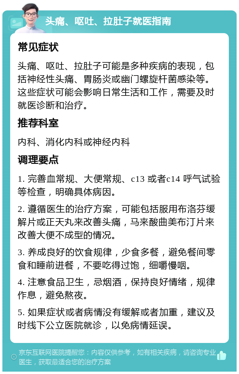 头痛、呕吐、拉肚子就医指南 常见症状 头痛、呕吐、拉肚子可能是多种疾病的表现，包括神经性头痛、胃肠炎或幽门螺旋杆菌感染等。这些症状可能会影响日常生活和工作，需要及时就医诊断和治疗。 推荐科室 内科、消化内科或神经内科 调理要点 1. 完善血常规、大便常规、c13 或者c14 呼气试验等检查，明确具体病因。 2. 遵循医生的治疗方案，可能包括服用布洛芬缓解片或正天丸来改善头痛，马来酸曲美布汀片来改善大便不成型的情况。 3. 养成良好的饮食规律，少食多餐，避免餐间零食和睡前进餐，不要吃得过饱，细嚼慢咽。 4. 注意食品卫生，忌烟酒，保持良好情绪，规律作息，避免熬夜。 5. 如果症状或者病情没有缓解或者加重，建议及时线下公立医院就诊，以免病情延误。