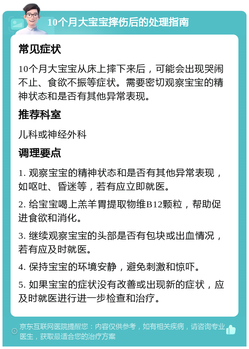 10个月大宝宝摔伤后的处理指南 常见症状 10个月大宝宝从床上摔下来后，可能会出现哭闹不止、食欲不振等症状。需要密切观察宝宝的精神状态和是否有其他异常表现。 推荐科室 儿科或神经外科 调理要点 1. 观察宝宝的精神状态和是否有其他异常表现，如呕吐、昏迷等，若有应立即就医。 2. 给宝宝喝上羔羊胃提取物维B12颗粒，帮助促进食欲和消化。 3. 继续观察宝宝的头部是否有包块或出血情况，若有应及时就医。 4. 保持宝宝的环境安静，避免刺激和惊吓。 5. 如果宝宝的症状没有改善或出现新的症状，应及时就医进行进一步检查和治疗。