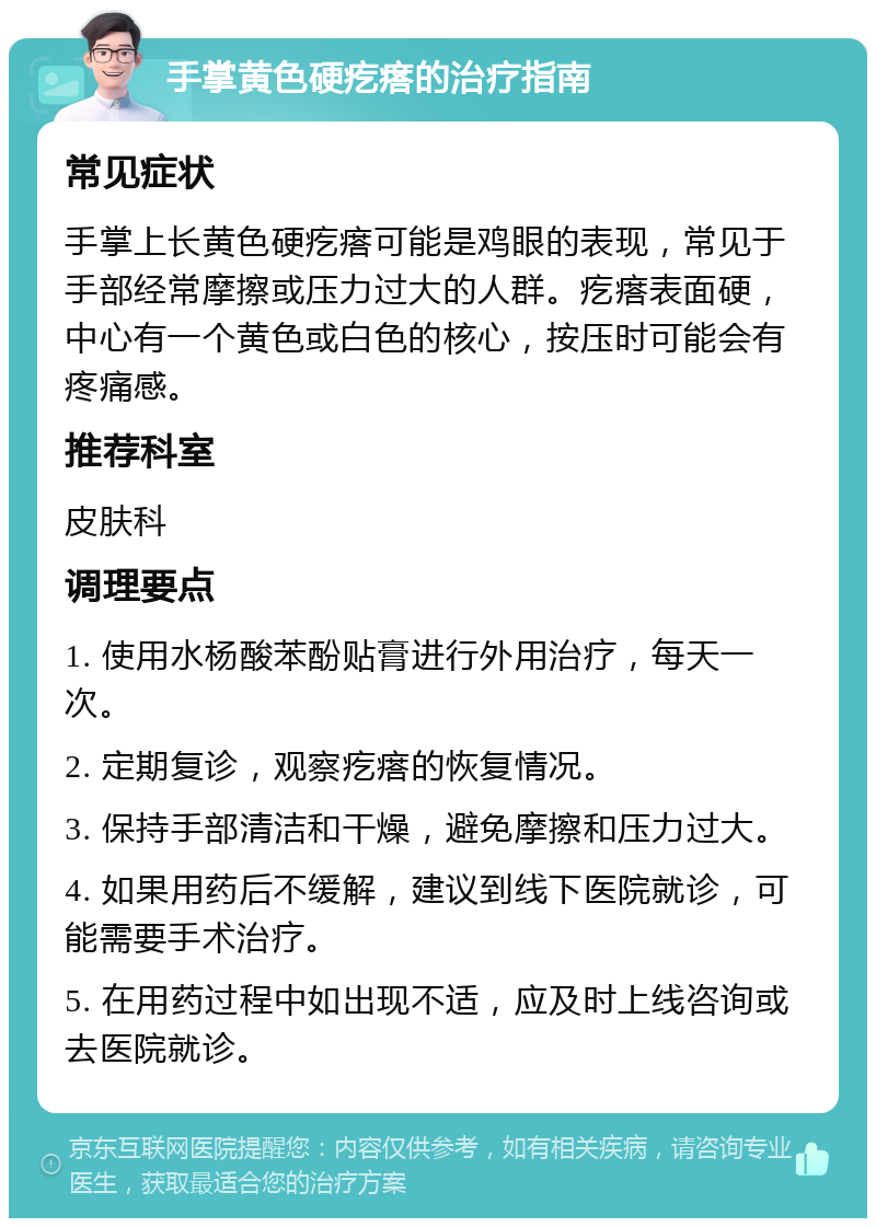 手掌黄色硬疙瘩的治疗指南 常见症状 手掌上长黄色硬疙瘩可能是鸡眼的表现，常见于手部经常摩擦或压力过大的人群。疙瘩表面硬，中心有一个黄色或白色的核心，按压时可能会有疼痛感。 推荐科室 皮肤科 调理要点 1. 使用水杨酸苯酚贴膏进行外用治疗，每天一次。 2. 定期复诊，观察疙瘩的恢复情况。 3. 保持手部清洁和干燥，避免摩擦和压力过大。 4. 如果用药后不缓解，建议到线下医院就诊，可能需要手术治疗。 5. 在用药过程中如出现不适，应及时上线咨询或去医院就诊。