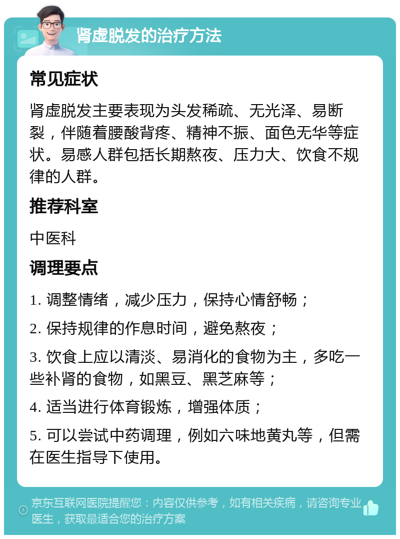 肾虚脱发的治疗方法 常见症状 肾虚脱发主要表现为头发稀疏、无光泽、易断裂，伴随着腰酸背疼、精神不振、面色无华等症状。易感人群包括长期熬夜、压力大、饮食不规律的人群。 推荐科室 中医科 调理要点 1. 调整情绪，减少压力，保持心情舒畅； 2. 保持规律的作息时间，避免熬夜； 3. 饮食上应以清淡、易消化的食物为主，多吃一些补肾的食物，如黑豆、黑芝麻等； 4. 适当进行体育锻炼，增强体质； 5. 可以尝试中药调理，例如六味地黄丸等，但需在医生指导下使用。