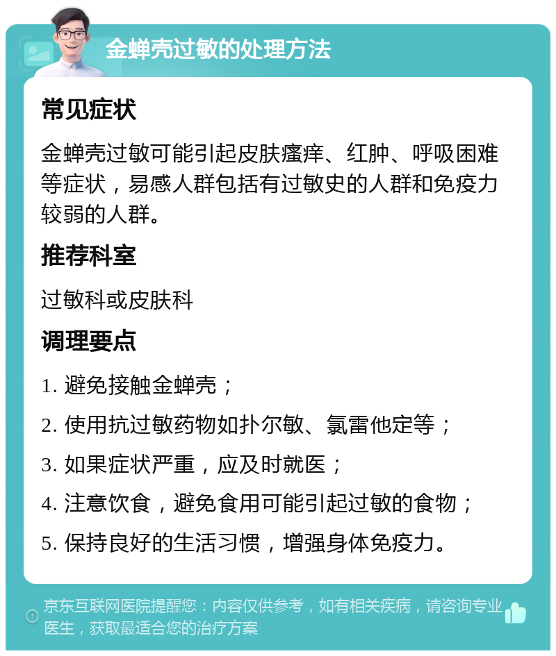 金蝉壳过敏的处理方法 常见症状 金蝉壳过敏可能引起皮肤瘙痒、红肿、呼吸困难等症状，易感人群包括有过敏史的人群和免疫力较弱的人群。 推荐科室 过敏科或皮肤科 调理要点 1. 避免接触金蝉壳； 2. 使用抗过敏药物如扑尔敏、氯雷他定等； 3. 如果症状严重，应及时就医； 4. 注意饮食，避免食用可能引起过敏的食物； 5. 保持良好的生活习惯，增强身体免疫力。