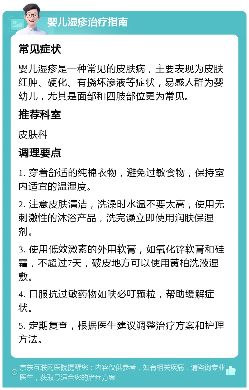 婴儿湿疹治疗指南 常见症状 婴儿湿疹是一种常见的皮肤病，主要表现为皮肤红肿、硬化、有挠坏渗液等症状，易感人群为婴幼儿，尤其是面部和四肢部位更为常见。 推荐科室 皮肤科 调理要点 1. 穿着舒适的纯棉衣物，避免过敏食物，保持室内适宜的温湿度。 2. 注意皮肤清洁，洗澡时水温不要太高，使用无刺激性的沐浴产品，洗完澡立即使用润肤保湿剂。 3. 使用低效激素的外用软膏，如氧化锌软膏和硅霜，不超过7天，破皮地方可以使用黄柏洗液湿敷。 4. 口服抗过敏药物如呋必叮颗粒，帮助缓解症状。 5. 定期复查，根据医生建议调整治疗方案和护理方法。