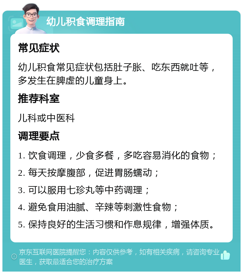 幼儿积食调理指南 常见症状 幼儿积食常见症状包括肚子胀、吃东西就吐等，多发生在脾虚的儿童身上。 推荐科室 儿科或中医科 调理要点 1. 饮食调理，少食多餐，多吃容易消化的食物； 2. 每天按摩腹部，促进胃肠蠕动； 3. 可以服用七珍丸等中药调理； 4. 避免食用油腻、辛辣等刺激性食物； 5. 保持良好的生活习惯和作息规律，增强体质。