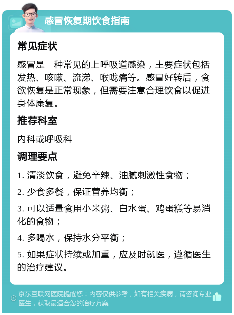 感冒恢复期饮食指南 常见症状 感冒是一种常见的上呼吸道感染，主要症状包括发热、咳嗽、流涕、喉咙痛等。感冒好转后，食欲恢复是正常现象，但需要注意合理饮食以促进身体康复。 推荐科室 内科或呼吸科 调理要点 1. 清淡饮食，避免辛辣、油腻刺激性食物； 2. 少食多餐，保证营养均衡； 3. 可以适量食用小米粥、白水蛋、鸡蛋糕等易消化的食物； 4. 多喝水，保持水分平衡； 5. 如果症状持续或加重，应及时就医，遵循医生的治疗建议。