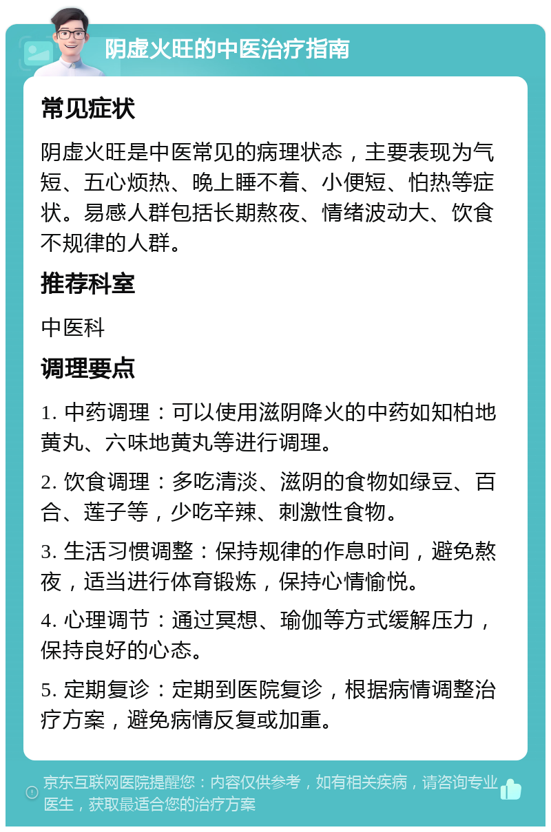 阴虚火旺的中医治疗指南 常见症状 阴虚火旺是中医常见的病理状态，主要表现为气短、五心烦热、晚上睡不着、小便短、怕热等症状。易感人群包括长期熬夜、情绪波动大、饮食不规律的人群。 推荐科室 中医科 调理要点 1. 中药调理：可以使用滋阴降火的中药如知柏地黄丸、六味地黄丸等进行调理。 2. 饮食调理：多吃清淡、滋阴的食物如绿豆、百合、莲子等，少吃辛辣、刺激性食物。 3. 生活习惯调整：保持规律的作息时间，避免熬夜，适当进行体育锻炼，保持心情愉悦。 4. 心理调节：通过冥想、瑜伽等方式缓解压力，保持良好的心态。 5. 定期复诊：定期到医院复诊，根据病情调整治疗方案，避免病情反复或加重。