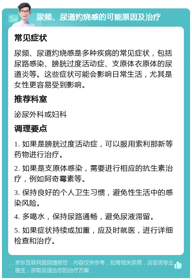 尿频、尿道灼烧感的可能原因及治疗 常见症状 尿频、尿道灼烧感是多种疾病的常见症状，包括尿路感染、膀胱过度活动症、支原体衣原体的尿道炎等。这些症状可能会影响日常生活，尤其是女性更容易受到影响。 推荐科室 泌尿外科或妇科 调理要点 1. 如果是膀胱过度活动症，可以服用索利那新等药物进行治疗。 2. 如果是支原体感染，需要进行相应的抗生素治疗，例如阿奇霉素等。 3. 保持良好的个人卫生习惯，避免性生活中的感染风险。 4. 多喝水，保持尿路通畅，避免尿液滞留。 5. 如果症状持续或加重，应及时就医，进行详细检查和治疗。