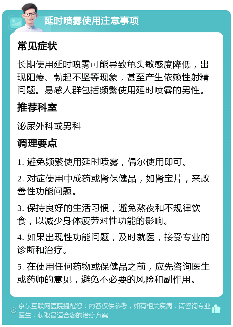 延时喷雾使用注意事项 常见症状 长期使用延时喷雾可能导致龟头敏感度降低，出现阳痿、勃起不坚等现象，甚至产生依赖性射精问题。易感人群包括频繁使用延时喷雾的男性。 推荐科室 泌尿外科或男科 调理要点 1. 避免频繁使用延时喷雾，偶尔使用即可。 2. 对症使用中成药或肾保健品，如肾宝片，来改善性功能问题。 3. 保持良好的生活习惯，避免熬夜和不规律饮食，以减少身体疲劳对性功能的影响。 4. 如果出现性功能问题，及时就医，接受专业的诊断和治疗。 5. 在使用任何药物或保健品之前，应先咨询医生或药师的意见，避免不必要的风险和副作用。