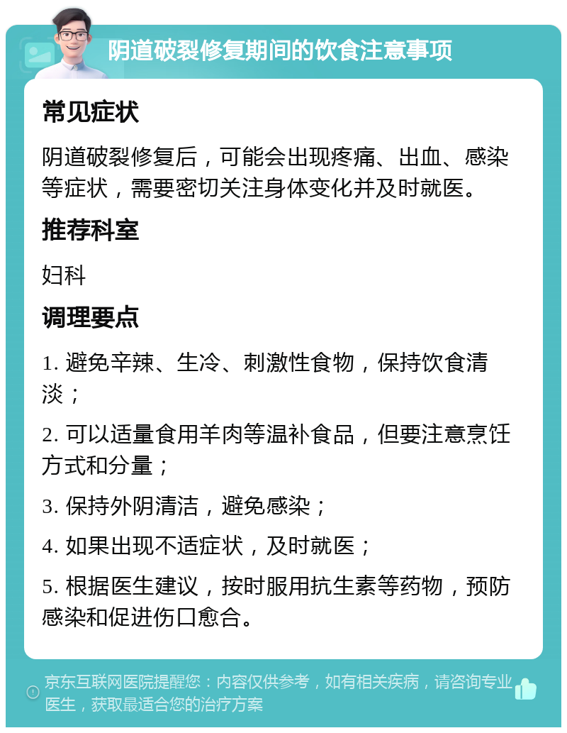 阴道破裂修复期间的饮食注意事项 常见症状 阴道破裂修复后，可能会出现疼痛、出血、感染等症状，需要密切关注身体变化并及时就医。 推荐科室 妇科 调理要点 1. 避免辛辣、生冷、刺激性食物，保持饮食清淡； 2. 可以适量食用羊肉等温补食品，但要注意烹饪方式和分量； 3. 保持外阴清洁，避免感染； 4. 如果出现不适症状，及时就医； 5. 根据医生建议，按时服用抗生素等药物，预防感染和促进伤口愈合。