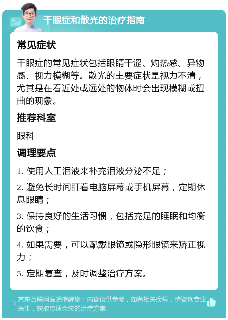 干眼症和散光的治疗指南 常见症状 干眼症的常见症状包括眼睛干涩、灼热感、异物感、视力模糊等。散光的主要症状是视力不清，尤其是在看近处或远处的物体时会出现模糊或扭曲的现象。 推荐科室 眼科 调理要点 1. 使用人工泪液来补充泪液分泌不足； 2. 避免长时间盯着电脑屏幕或手机屏幕，定期休息眼睛； 3. 保持良好的生活习惯，包括充足的睡眠和均衡的饮食； 4. 如果需要，可以配戴眼镜或隐形眼镜来矫正视力； 5. 定期复查，及时调整治疗方案。