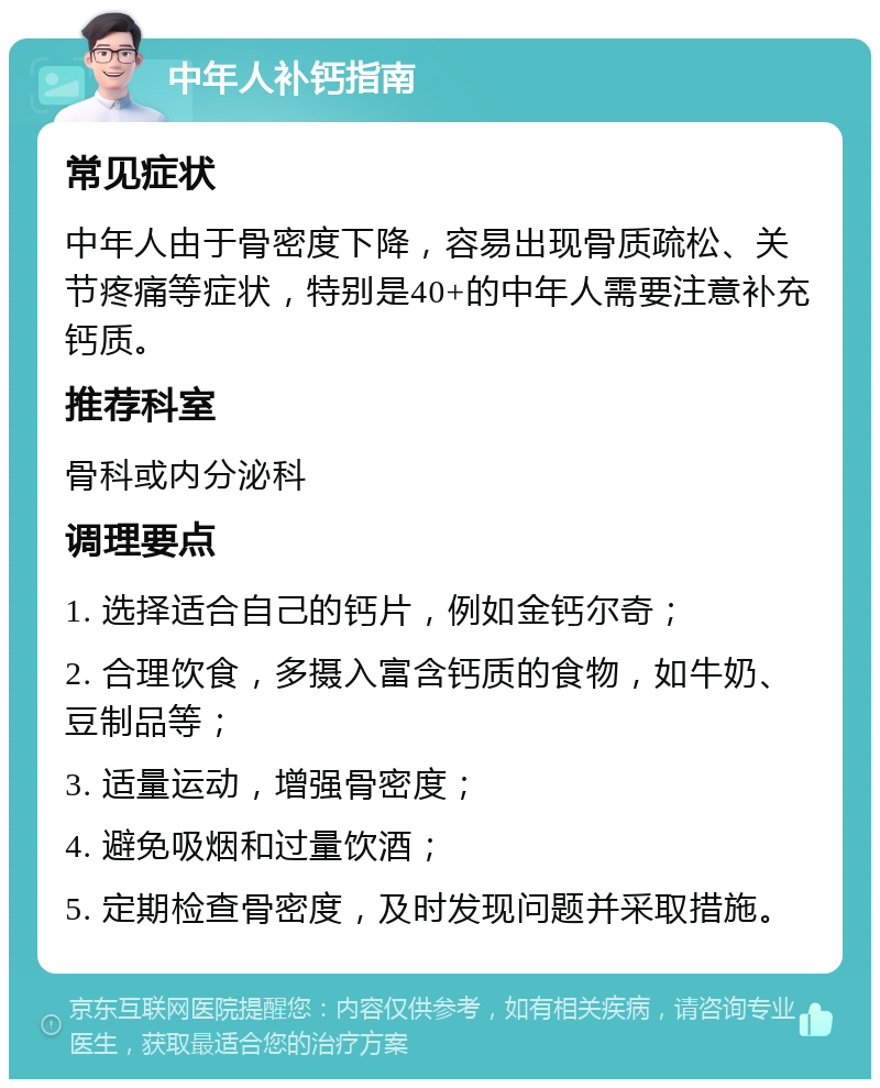 中年人补钙指南 常见症状 中年人由于骨密度下降，容易出现骨质疏松、关节疼痛等症状，特别是40+的中年人需要注意补充钙质。 推荐科室 骨科或内分泌科 调理要点 1. 选择适合自己的钙片，例如金钙尔奇； 2. 合理饮食，多摄入富含钙质的食物，如牛奶、豆制品等； 3. 适量运动，增强骨密度； 4. 避免吸烟和过量饮酒； 5. 定期检查骨密度，及时发现问题并采取措施。