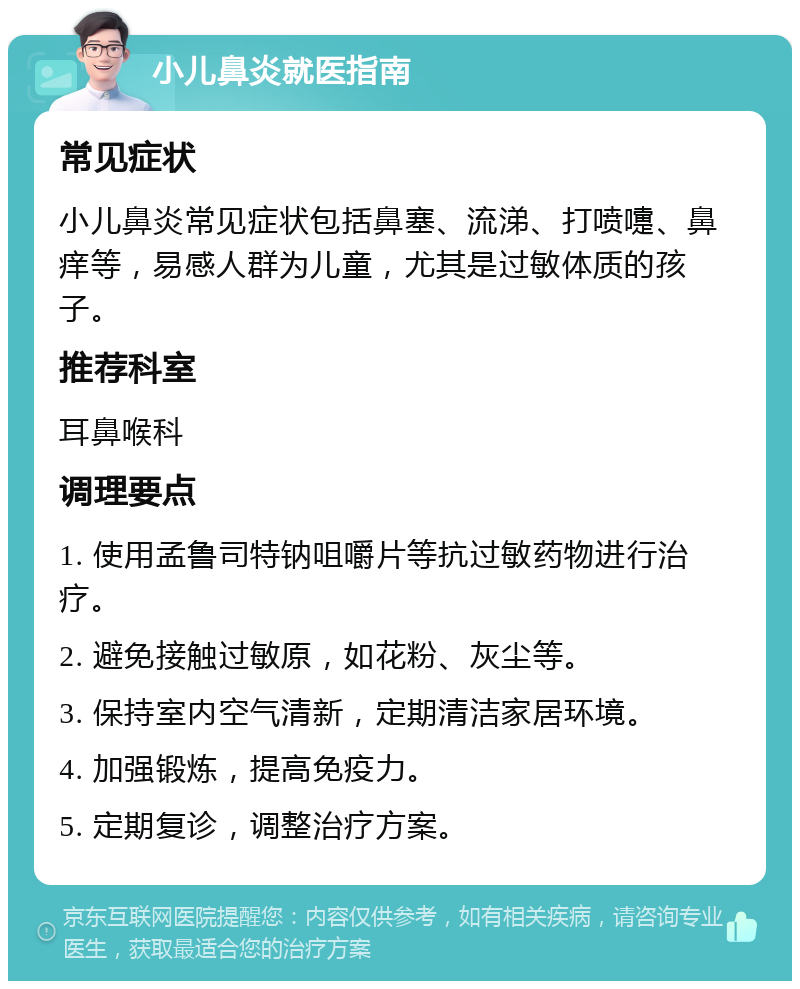 小儿鼻炎就医指南 常见症状 小儿鼻炎常见症状包括鼻塞、流涕、打喷嚏、鼻痒等，易感人群为儿童，尤其是过敏体质的孩子。 推荐科室 耳鼻喉科 调理要点 1. 使用孟鲁司特钠咀嚼片等抗过敏药物进行治疗。 2. 避免接触过敏原，如花粉、灰尘等。 3. 保持室内空气清新，定期清洁家居环境。 4. 加强锻炼，提高免疫力。 5. 定期复诊，调整治疗方案。