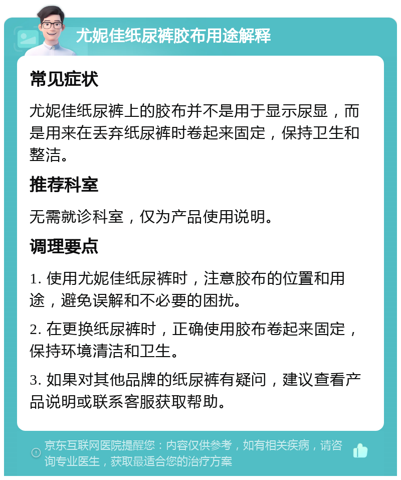 尤妮佳纸尿裤胶布用途解释 常见症状 尤妮佳纸尿裤上的胶布并不是用于显示尿显，而是用来在丢弃纸尿裤时卷起来固定，保持卫生和整洁。 推荐科室 无需就诊科室，仅为产品使用说明。 调理要点 1. 使用尤妮佳纸尿裤时，注意胶布的位置和用途，避免误解和不必要的困扰。 2. 在更换纸尿裤时，正确使用胶布卷起来固定，保持环境清洁和卫生。 3. 如果对其他品牌的纸尿裤有疑问，建议查看产品说明或联系客服获取帮助。