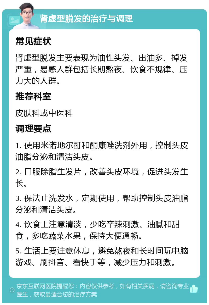 肾虚型脱发的治疗与调理 常见症状 肾虚型脱发主要表现为油性头发、出油多、掉发严重，易感人群包括长期熬夜、饮食不规律、压力大的人群。 推荐科室 皮肤科或中医科 调理要点 1. 使用米诺地尔酊和酮康唑洗剂外用，控制头皮油脂分泌和清洁头皮。 2. 口服除脂生发片，改善头皮环境，促进头发生长。 3. 保法止洗发水，定期使用，帮助控制头皮油脂分泌和清洁头皮。 4. 饮食上注意清淡，少吃辛辣刺激、油腻和甜食，多吃蔬菜水果，保持大便通畅。 5. 生活上要注意休息，避免熬夜和长时间玩电脑游戏、刷抖音、看快手等，减少压力和刺激。