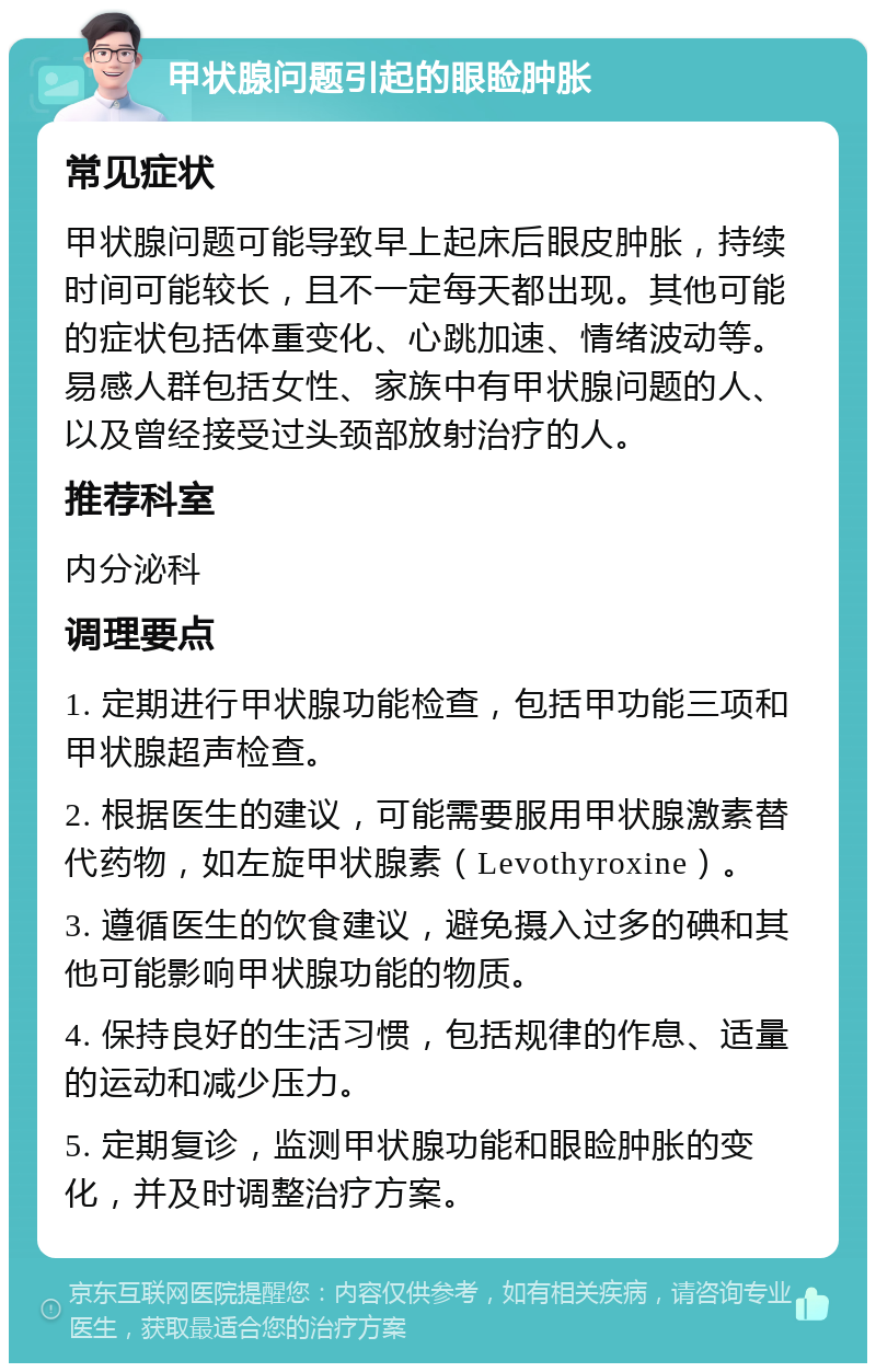 甲状腺问题引起的眼睑肿胀 常见症状 甲状腺问题可能导致早上起床后眼皮肿胀，持续时间可能较长，且不一定每天都出现。其他可能的症状包括体重变化、心跳加速、情绪波动等。易感人群包括女性、家族中有甲状腺问题的人、以及曾经接受过头颈部放射治疗的人。 推荐科室 内分泌科 调理要点 1. 定期进行甲状腺功能检查，包括甲功能三项和甲状腺超声检查。 2. 根据医生的建议，可能需要服用甲状腺激素替代药物，如左旋甲状腺素（Levothyroxine）。 3. 遵循医生的饮食建议，避免摄入过多的碘和其他可能影响甲状腺功能的物质。 4. 保持良好的生活习惯，包括规律的作息、适量的运动和减少压力。 5. 定期复诊，监测甲状腺功能和眼睑肿胀的变化，并及时调整治疗方案。