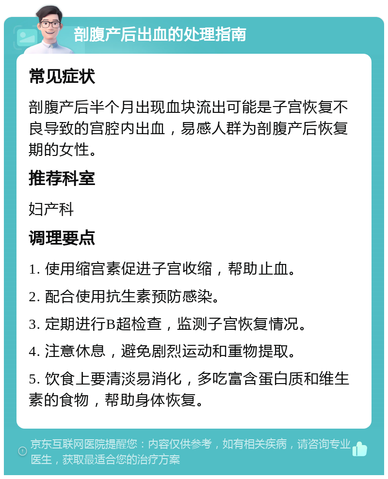 剖腹产后出血的处理指南 常见症状 剖腹产后半个月出现血块流出可能是子宫恢复不良导致的宫腔内出血，易感人群为剖腹产后恢复期的女性。 推荐科室 妇产科 调理要点 1. 使用缩宫素促进子宫收缩，帮助止血。 2. 配合使用抗生素预防感染。 3. 定期进行B超检查，监测子宫恢复情况。 4. 注意休息，避免剧烈运动和重物提取。 5. 饮食上要清淡易消化，多吃富含蛋白质和维生素的食物，帮助身体恢复。