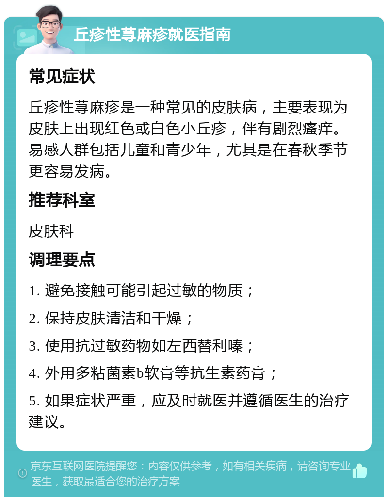 丘疹性荨麻疹就医指南 常见症状 丘疹性荨麻疹是一种常见的皮肤病，主要表现为皮肤上出现红色或白色小丘疹，伴有剧烈瘙痒。易感人群包括儿童和青少年，尤其是在春秋季节更容易发病。 推荐科室 皮肤科 调理要点 1. 避免接触可能引起过敏的物质； 2. 保持皮肤清洁和干燥； 3. 使用抗过敏药物如左西替利嗪； 4. 外用多粘菌素b软膏等抗生素药膏； 5. 如果症状严重，应及时就医并遵循医生的治疗建议。