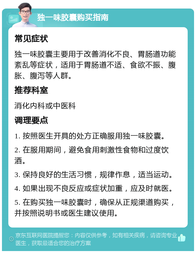 独一味胶囊购买指南 常见症状 独一味胶囊主要用于改善消化不良、胃肠道功能紊乱等症状，适用于胃肠道不适、食欲不振、腹胀、腹泻等人群。 推荐科室 消化内科或中医科 调理要点 1. 按照医生开具的处方正确服用独一味胶囊。 2. 在服用期间，避免食用刺激性食物和过度饮酒。 3. 保持良好的生活习惯，规律作息，适当运动。 4. 如果出现不良反应或症状加重，应及时就医。 5. 在购买独一味胶囊时，确保从正规渠道购买，并按照说明书或医生建议使用。