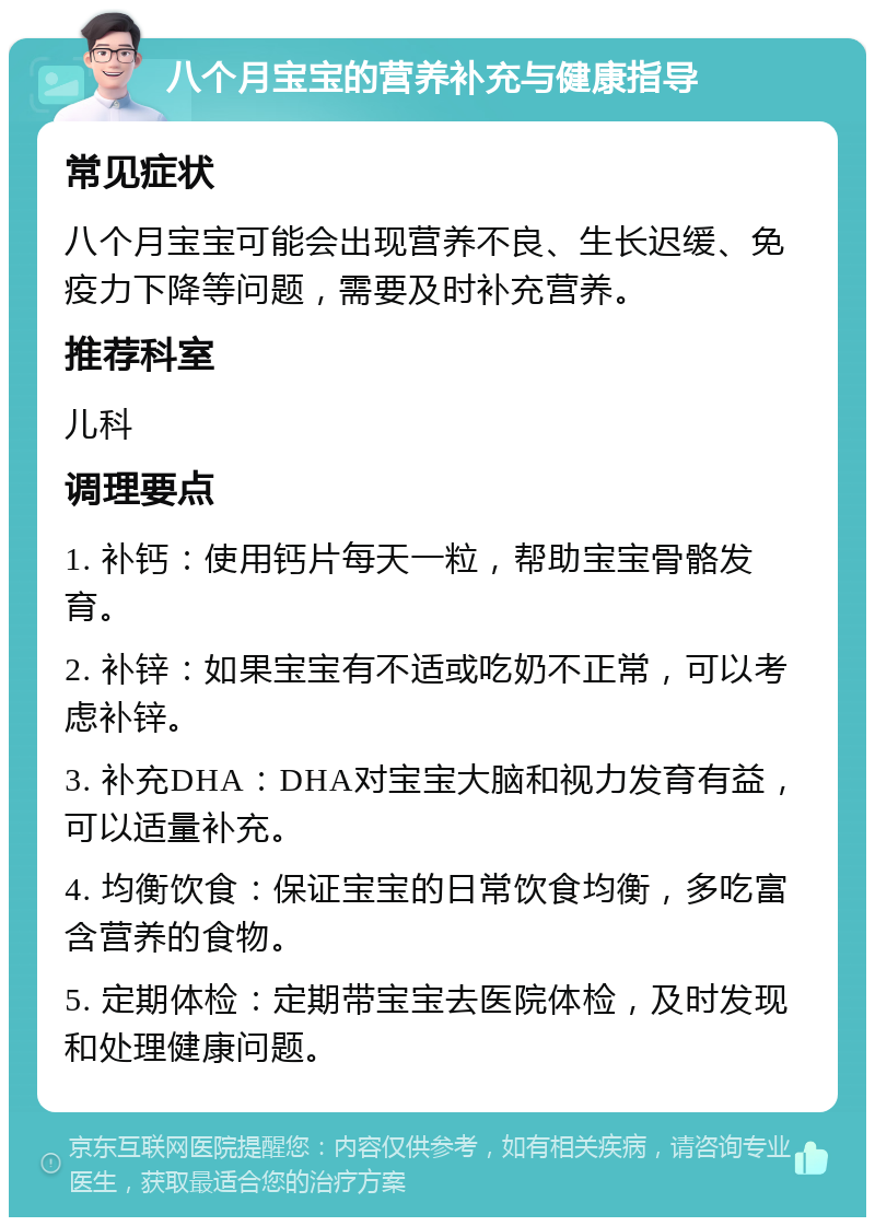 八个月宝宝的营养补充与健康指导 常见症状 八个月宝宝可能会出现营养不良、生长迟缓、免疫力下降等问题，需要及时补充营养。 推荐科室 儿科 调理要点 1. 补钙：使用钙片每天一粒，帮助宝宝骨骼发育。 2. 补锌：如果宝宝有不适或吃奶不正常，可以考虑补锌。 3. 补充DHA：DHA对宝宝大脑和视力发育有益，可以适量补充。 4. 均衡饮食：保证宝宝的日常饮食均衡，多吃富含营养的食物。 5. 定期体检：定期带宝宝去医院体检，及时发现和处理健康问题。