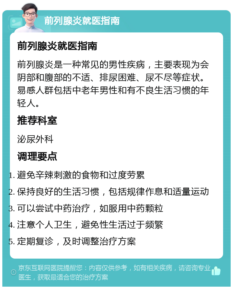 前列腺炎就医指南 前列腺炎就医指南 前列腺炎是一种常见的男性疾病，主要表现为会阴部和腹部的不适、排尿困难、尿不尽等症状。易感人群包括中老年男性和有不良生活习惯的年轻人。 推荐科室 泌尿外科 调理要点 避免辛辣刺激的食物和过度劳累 保持良好的生活习惯，包括规律作息和适量运动 可以尝试中药治疗，如服用中药颗粒 注意个人卫生，避免性生活过于频繁 定期复诊，及时调整治疗方案