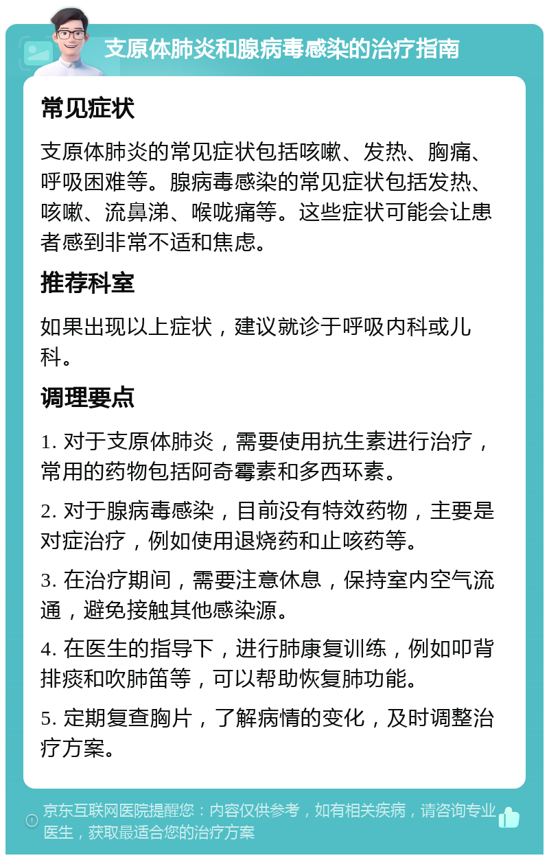 支原体肺炎和腺病毒感染的治疗指南 常见症状 支原体肺炎的常见症状包括咳嗽、发热、胸痛、呼吸困难等。腺病毒感染的常见症状包括发热、咳嗽、流鼻涕、喉咙痛等。这些症状可能会让患者感到非常不适和焦虑。 推荐科室 如果出现以上症状，建议就诊于呼吸内科或儿科。 调理要点 1. 对于支原体肺炎，需要使用抗生素进行治疗，常用的药物包括阿奇霉素和多西环素。 2. 对于腺病毒感染，目前没有特效药物，主要是对症治疗，例如使用退烧药和止咳药等。 3. 在治疗期间，需要注意休息，保持室内空气流通，避免接触其他感染源。 4. 在医生的指导下，进行肺康复训练，例如叩背排痰和吹肺笛等，可以帮助恢复肺功能。 5. 定期复查胸片，了解病情的变化，及时调整治疗方案。