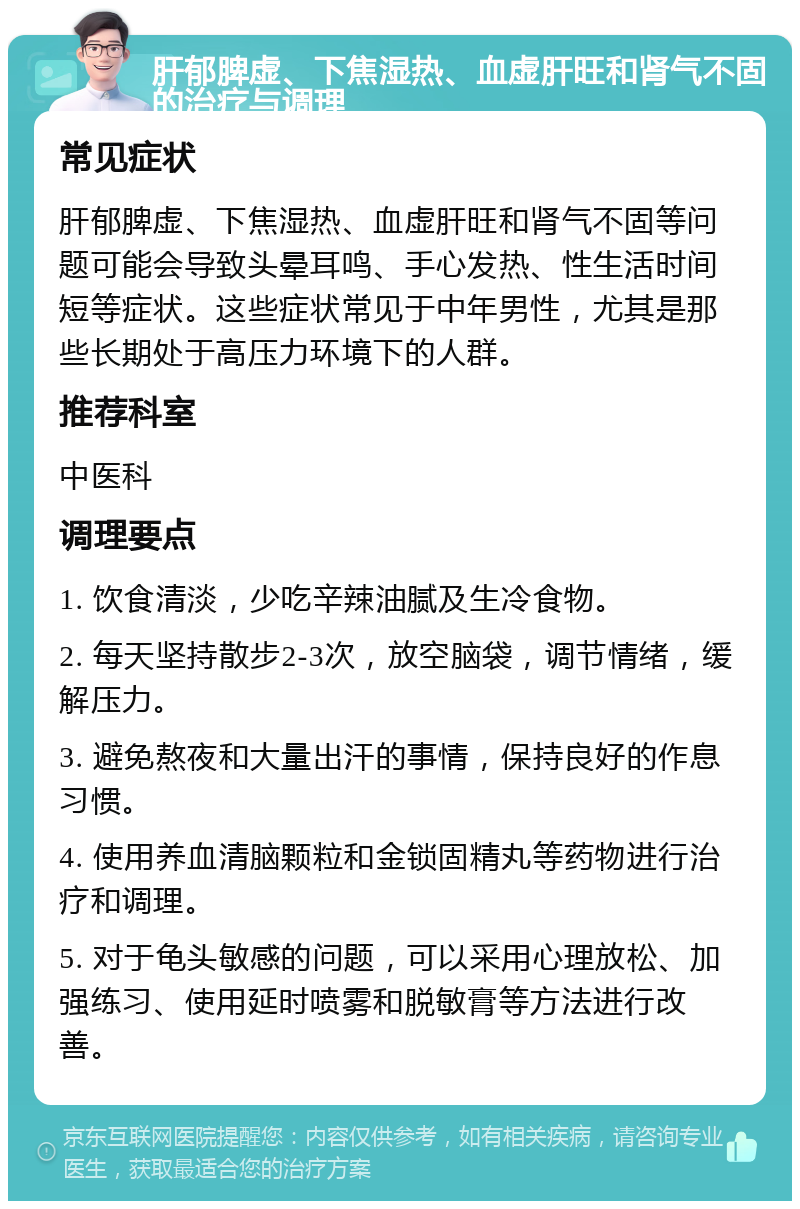 肝郁脾虚、下焦湿热、血虚肝旺和肾气不固的治疗与调理 常见症状 肝郁脾虚、下焦湿热、血虚肝旺和肾气不固等问题可能会导致头晕耳鸣、手心发热、性生活时间短等症状。这些症状常见于中年男性，尤其是那些长期处于高压力环境下的人群。 推荐科室 中医科 调理要点 1. 饮食清淡，少吃辛辣油腻及生冷食物。 2. 每天坚持散步2-3次，放空脑袋，调节情绪，缓解压力。 3. 避免熬夜和大量出汗的事情，保持良好的作息习惯。 4. 使用养血清脑颗粒和金锁固精丸等药物进行治疗和调理。 5. 对于龟头敏感的问题，可以采用心理放松、加强练习、使用延时喷雾和脱敏膏等方法进行改善。