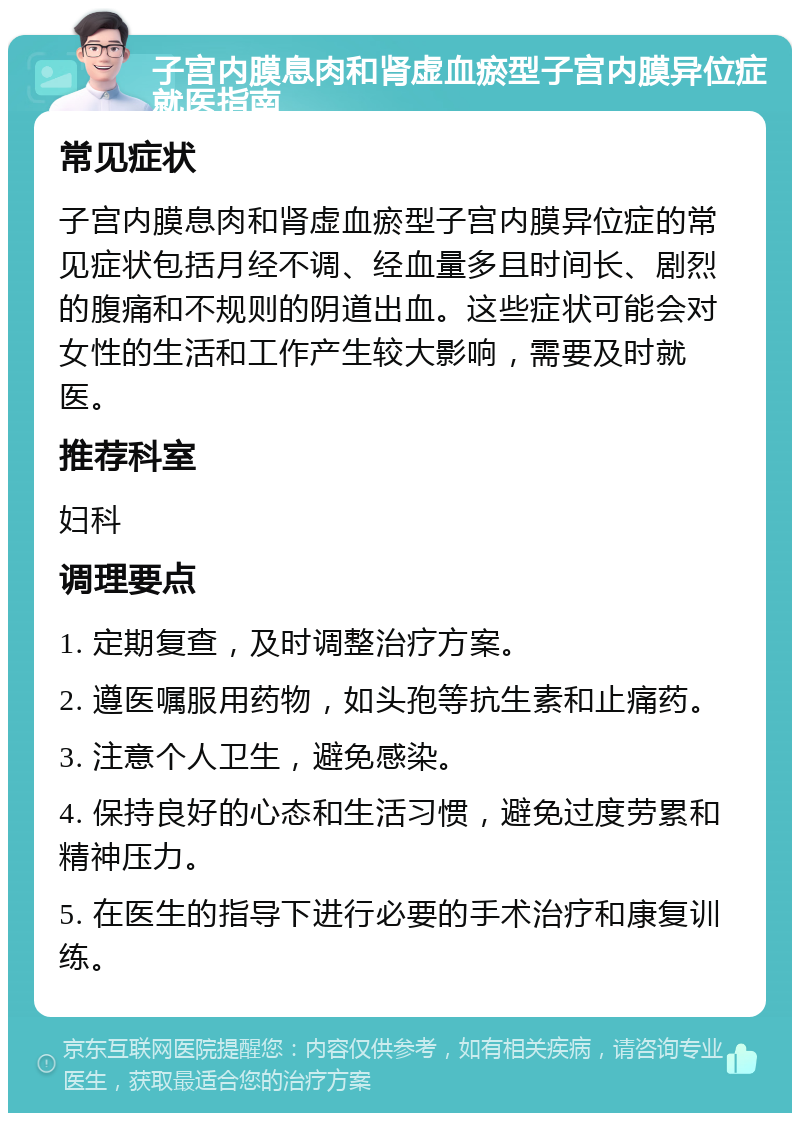 子宫内膜息肉和肾虚血瘀型子宫内膜异位症就医指南 常见症状 子宫内膜息肉和肾虚血瘀型子宫内膜异位症的常见症状包括月经不调、经血量多且时间长、剧烈的腹痛和不规则的阴道出血。这些症状可能会对女性的生活和工作产生较大影响，需要及时就医。 推荐科室 妇科 调理要点 1. 定期复查，及时调整治疗方案。 2. 遵医嘱服用药物，如头孢等抗生素和止痛药。 3. 注意个人卫生，避免感染。 4. 保持良好的心态和生活习惯，避免过度劳累和精神压力。 5. 在医生的指导下进行必要的手术治疗和康复训练。