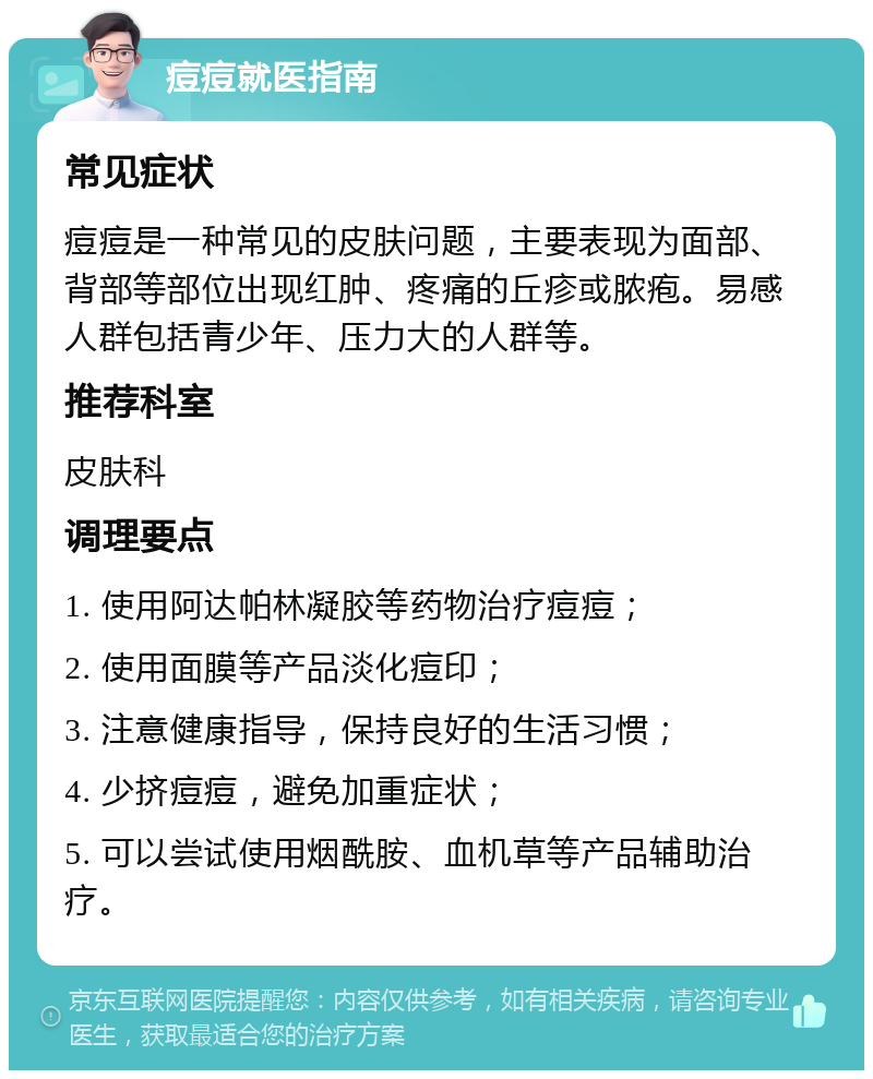 痘痘就医指南 常见症状 痘痘是一种常见的皮肤问题，主要表现为面部、背部等部位出现红肿、疼痛的丘疹或脓疱。易感人群包括青少年、压力大的人群等。 推荐科室 皮肤科 调理要点 1. 使用阿达帕林凝胶等药物治疗痘痘； 2. 使用面膜等产品淡化痘印； 3. 注意健康指导，保持良好的生活习惯； 4. 少挤痘痘，避免加重症状； 5. 可以尝试使用烟酰胺、血机草等产品辅助治疗。