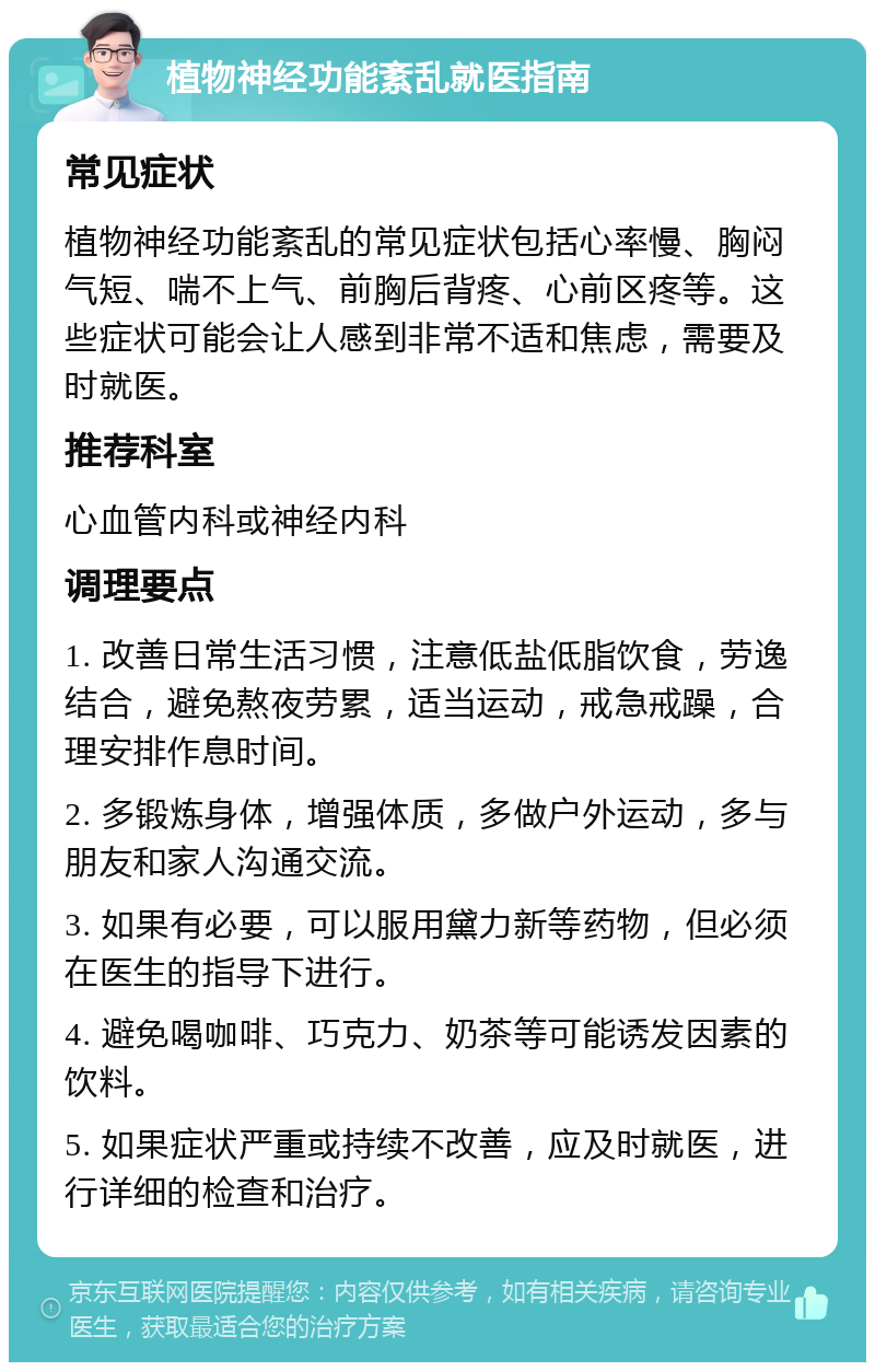 植物神经功能紊乱就医指南 常见症状 植物神经功能紊乱的常见症状包括心率慢、胸闷气短、喘不上气、前胸后背疼、心前区疼等。这些症状可能会让人感到非常不适和焦虑，需要及时就医。 推荐科室 心血管内科或神经内科 调理要点 1. 改善日常生活习惯，注意低盐低脂饮食，劳逸结合，避免熬夜劳累，适当运动，戒急戒躁，合理安排作息时间。 2. 多锻炼身体，增强体质，多做户外运动，多与朋友和家人沟通交流。 3. 如果有必要，可以服用黛力新等药物，但必须在医生的指导下进行。 4. 避免喝咖啡、巧克力、奶茶等可能诱发因素的饮料。 5. 如果症状严重或持续不改善，应及时就医，进行详细的检查和治疗。