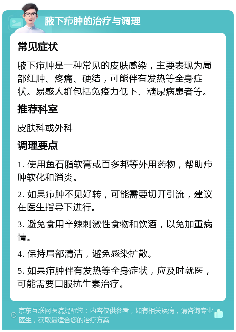 腋下疖肿的治疗与调理 常见症状 腋下疖肿是一种常见的皮肤感染，主要表现为局部红肿、疼痛、硬结，可能伴有发热等全身症状。易感人群包括免疫力低下、糖尿病患者等。 推荐科室 皮肤科或外科 调理要点 1. 使用鱼石脂软膏或百多邦等外用药物，帮助疖肿软化和消炎。 2. 如果疖肿不见好转，可能需要切开引流，建议在医生指导下进行。 3. 避免食用辛辣刺激性食物和饮酒，以免加重病情。 4. 保持局部清洁，避免感染扩散。 5. 如果疖肿伴有发热等全身症状，应及时就医，可能需要口服抗生素治疗。