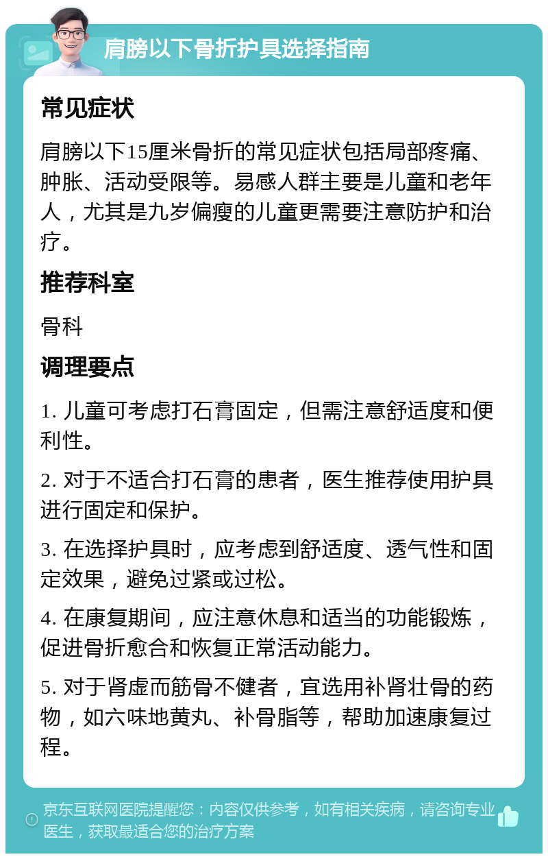 肩膀以下骨折护具选择指南 常见症状 肩膀以下15厘米骨折的常见症状包括局部疼痛、肿胀、活动受限等。易感人群主要是儿童和老年人，尤其是九岁偏瘦的儿童更需要注意防护和治疗。 推荐科室 骨科 调理要点 1. 儿童可考虑打石膏固定，但需注意舒适度和便利性。 2. 对于不适合打石膏的患者，医生推荐使用护具进行固定和保护。 3. 在选择护具时，应考虑到舒适度、透气性和固定效果，避免过紧或过松。 4. 在康复期间，应注意休息和适当的功能锻炼，促进骨折愈合和恢复正常活动能力。 5. 对于肾虚而筋骨不健者，宜选用补肾壮骨的药物，如六味地黄丸、补骨脂等，帮助加速康复过程。