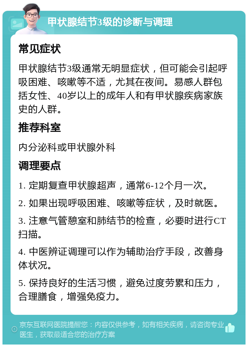 甲状腺结节3级的诊断与调理 常见症状 甲状腺结节3级通常无明显症状，但可能会引起呼吸困难、咳嗽等不适，尤其在夜间。易感人群包括女性、40岁以上的成年人和有甲状腺疾病家族史的人群。 推荐科室 内分泌科或甲状腺外科 调理要点 1. 定期复查甲状腺超声，通常6-12个月一次。 2. 如果出现呼吸困难、咳嗽等症状，及时就医。 3. 注意气管憩室和肺结节的检查，必要时进行CT扫描。 4. 中医辨证调理可以作为辅助治疗手段，改善身体状况。 5. 保持良好的生活习惯，避免过度劳累和压力，合理膳食，增强免疫力。