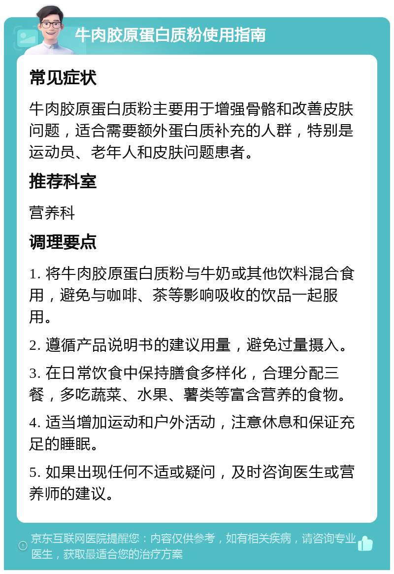 牛肉胶原蛋白质粉使用指南 常见症状 牛肉胶原蛋白质粉主要用于增强骨骼和改善皮肤问题，适合需要额外蛋白质补充的人群，特别是运动员、老年人和皮肤问题患者。 推荐科室 营养科 调理要点 1. 将牛肉胶原蛋白质粉与牛奶或其他饮料混合食用，避免与咖啡、茶等影响吸收的饮品一起服用。 2. 遵循产品说明书的建议用量，避免过量摄入。 3. 在日常饮食中保持膳食多样化，合理分配三餐，多吃蔬菜、水果、薯类等富含营养的食物。 4. 适当增加运动和户外活动，注意休息和保证充足的睡眠。 5. 如果出现任何不适或疑问，及时咨询医生或营养师的建议。