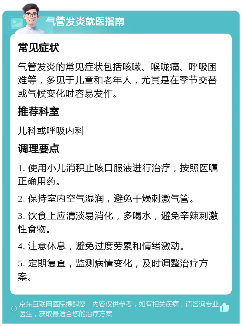 气管发炎就医指南 常见症状 气管发炎的常见症状包括咳嗽、喉咙痛、呼吸困难等，多见于儿童和老年人，尤其是在季节交替或气候变化时容易发作。 推荐科室 儿科或呼吸内科 调理要点 1. 使用小儿消积止咳口服液进行治疗，按照医嘱正确用药。 2. 保持室内空气湿润，避免干燥刺激气管。 3. 饮食上应清淡易消化，多喝水，避免辛辣刺激性食物。 4. 注意休息，避免过度劳累和情绪激动。 5. 定期复查，监测病情变化，及时调整治疗方案。