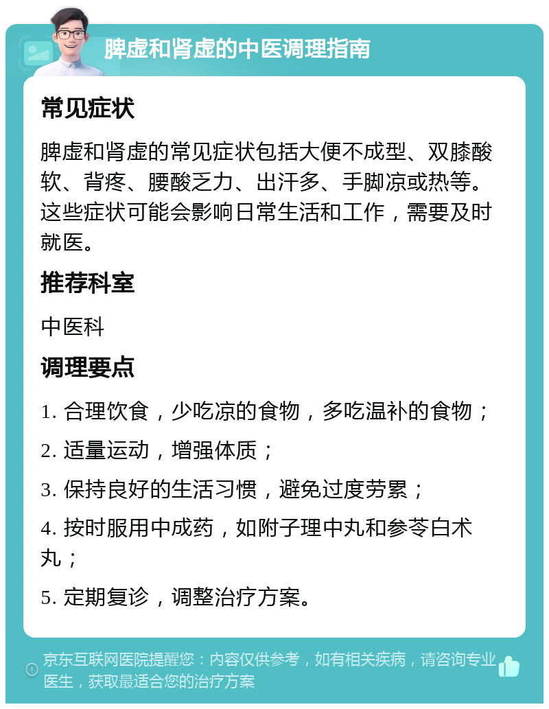 脾虚和肾虚的中医调理指南 常见症状 脾虚和肾虚的常见症状包括大便不成型、双膝酸软、背疼、腰酸乏力、出汗多、手脚凉或热等。这些症状可能会影响日常生活和工作，需要及时就医。 推荐科室 中医科 调理要点 1. 合理饮食，少吃凉的食物，多吃温补的食物； 2. 适量运动，增强体质； 3. 保持良好的生活习惯，避免过度劳累； 4. 按时服用中成药，如附子理中丸和参苓白术丸； 5. 定期复诊，调整治疗方案。