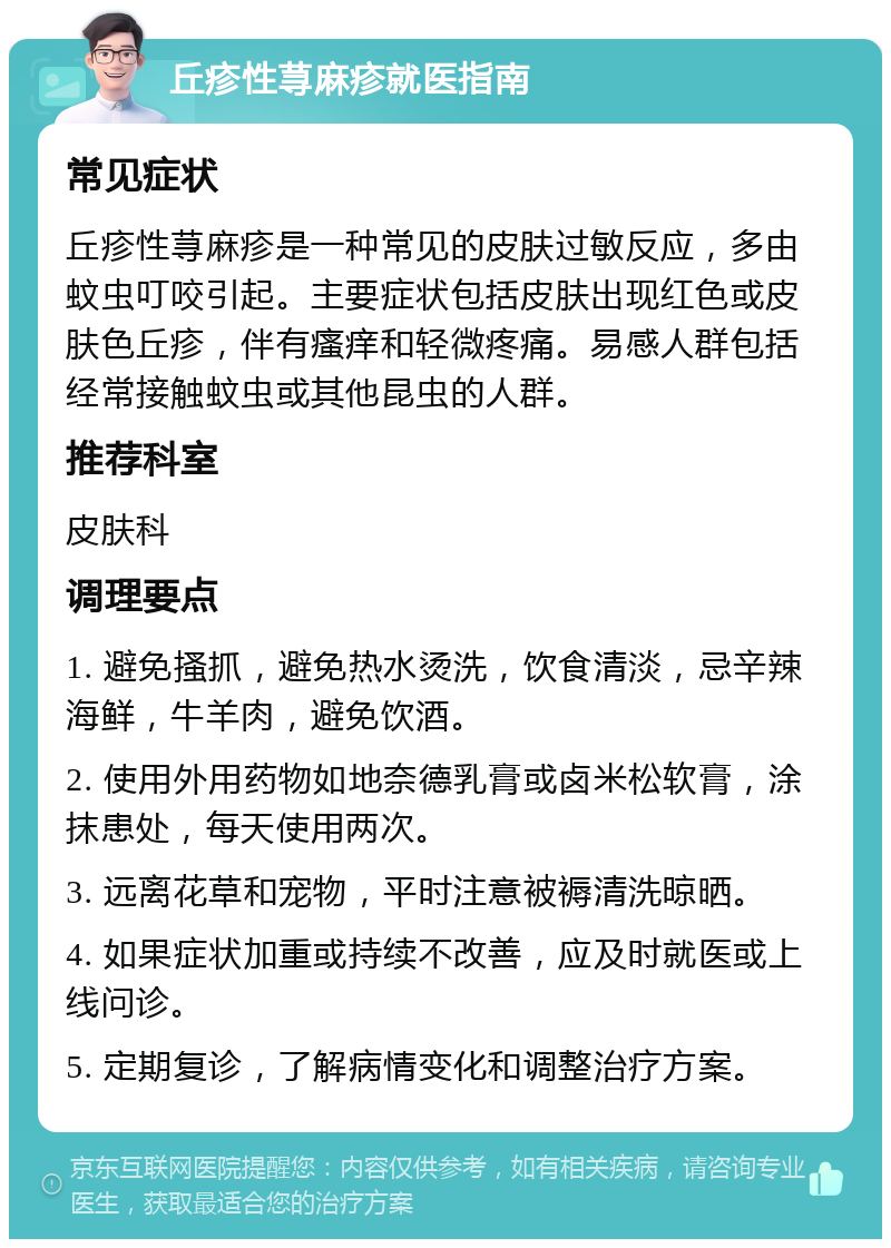 丘疹性荨麻疹就医指南 常见症状 丘疹性荨麻疹是一种常见的皮肤过敏反应，多由蚊虫叮咬引起。主要症状包括皮肤出现红色或皮肤色丘疹，伴有瘙痒和轻微疼痛。易感人群包括经常接触蚊虫或其他昆虫的人群。 推荐科室 皮肤科 调理要点 1. 避免搔抓，避免热水烫洗，饮食清淡，忌辛辣海鲜，牛羊肉，避免饮酒。 2. 使用外用药物如地奈德乳膏或卤米松软膏，涂抹患处，每天使用两次。 3. 远离花草和宠物，平时注意被褥清洗晾晒。 4. 如果症状加重或持续不改善，应及时就医或上线问诊。 5. 定期复诊，了解病情变化和调整治疗方案。