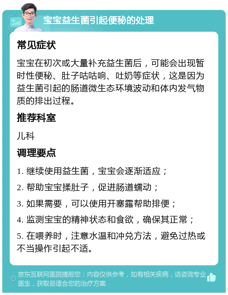 宝宝益生菌引起便秘的处理 常见症状 宝宝在初次或大量补充益生菌后，可能会出现暂时性便秘、肚子咕咕响、吐奶等症状，这是因为益生菌引起的肠道微生态环境波动和体内发气物质的排出过程。 推荐科室 儿科 调理要点 1. 继续使用益生菌，宝宝会逐渐适应； 2. 帮助宝宝揉肚子，促进肠道蠕动； 3. 如果需要，可以使用开塞露帮助排便； 4. 监测宝宝的精神状态和食欲，确保其正常； 5. 在喂养时，注意水温和冲兑方法，避免过热或不当操作引起不适。