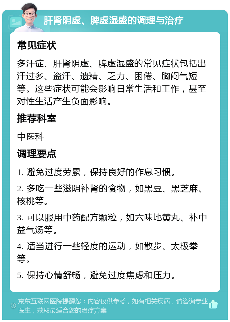 肝肾阴虚、脾虚湿盛的调理与治疗 常见症状 多汗症、肝肾阴虚、脾虚湿盛的常见症状包括出汗过多、盗汗、遗精、乏力、困倦、胸闷气短等。这些症状可能会影响日常生活和工作，甚至对性生活产生负面影响。 推荐科室 中医科 调理要点 1. 避免过度劳累，保持良好的作息习惯。 2. 多吃一些滋阴补肾的食物，如黑豆、黑芝麻、核桃等。 3. 可以服用中药配方颗粒，如六味地黄丸、补中益气汤等。 4. 适当进行一些轻度的运动，如散步、太极拳等。 5. 保持心情舒畅，避免过度焦虑和压力。