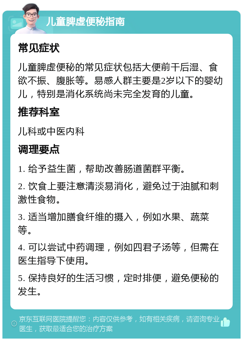 儿童脾虚便秘指南 常见症状 儿童脾虚便秘的常见症状包括大便前干后湿、食欲不振、腹胀等。易感人群主要是2岁以下的婴幼儿，特别是消化系统尚未完全发育的儿童。 推荐科室 儿科或中医内科 调理要点 1. 给予益生菌，帮助改善肠道菌群平衡。 2. 饮食上要注意清淡易消化，避免过于油腻和刺激性食物。 3. 适当增加膳食纤维的摄入，例如水果、蔬菜等。 4. 可以尝试中药调理，例如四君子汤等，但需在医生指导下使用。 5. 保持良好的生活习惯，定时排便，避免便秘的发生。