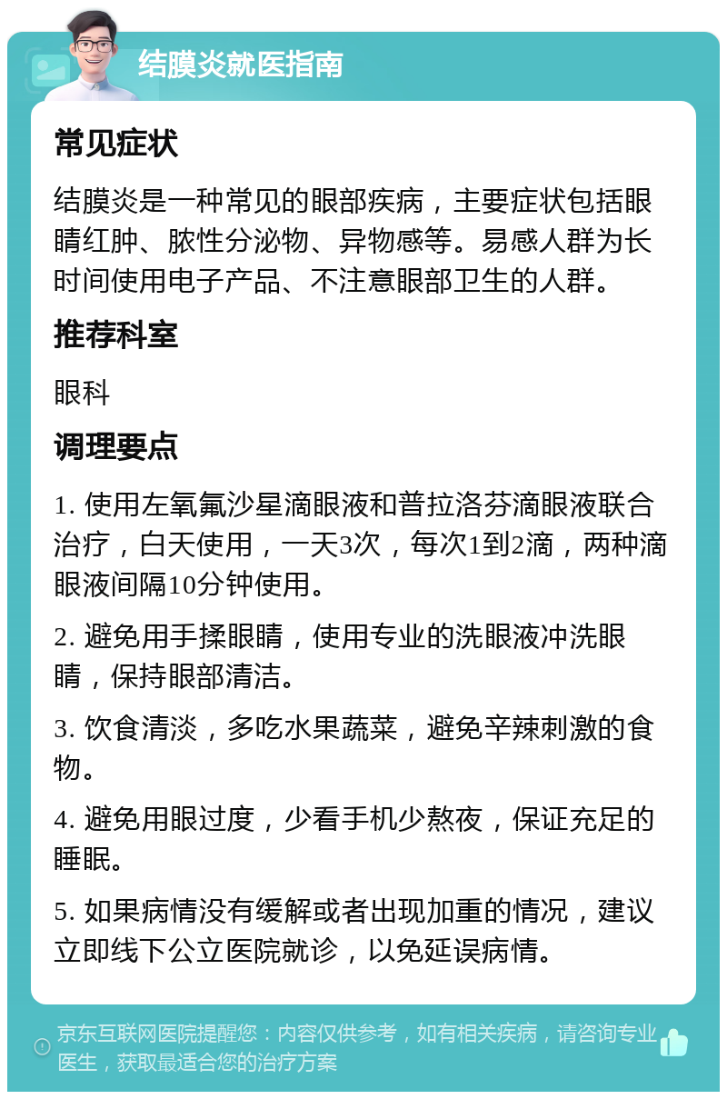 结膜炎就医指南 常见症状 结膜炎是一种常见的眼部疾病，主要症状包括眼睛红肿、脓性分泌物、异物感等。易感人群为长时间使用电子产品、不注意眼部卫生的人群。 推荐科室 眼科 调理要点 1. 使用左氧氟沙星滴眼液和普拉洛芬滴眼液联合治疗，白天使用，一天3次，每次1到2滴，两种滴眼液间隔10分钟使用。 2. 避免用手揉眼睛，使用专业的洗眼液冲洗眼睛，保持眼部清洁。 3. 饮食清淡，多吃水果蔬菜，避免辛辣刺激的食物。 4. 避免用眼过度，少看手机少熬夜，保证充足的睡眠。 5. 如果病情没有缓解或者出现加重的情况，建议立即线下公立医院就诊，以免延误病情。