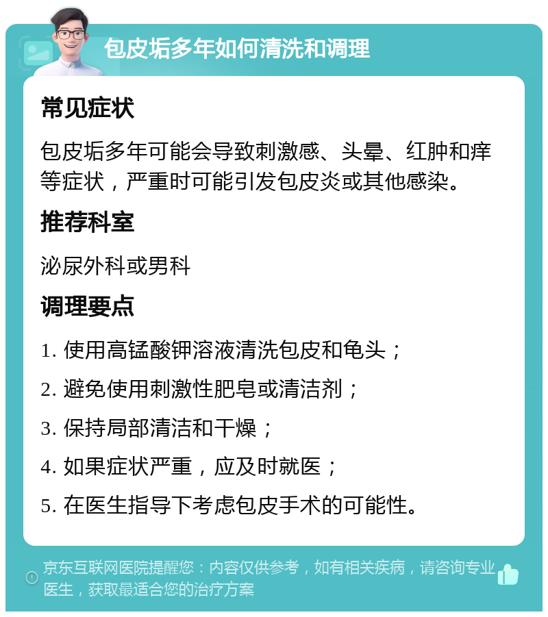 包皮垢多年如何清洗和调理 常见症状 包皮垢多年可能会导致刺激感、头晕、红肿和痒等症状，严重时可能引发包皮炎或其他感染。 推荐科室 泌尿外科或男科 调理要点 1. 使用高锰酸钾溶液清洗包皮和龟头； 2. 避免使用刺激性肥皂或清洁剂； 3. 保持局部清洁和干燥； 4. 如果症状严重，应及时就医； 5. 在医生指导下考虑包皮手术的可能性。