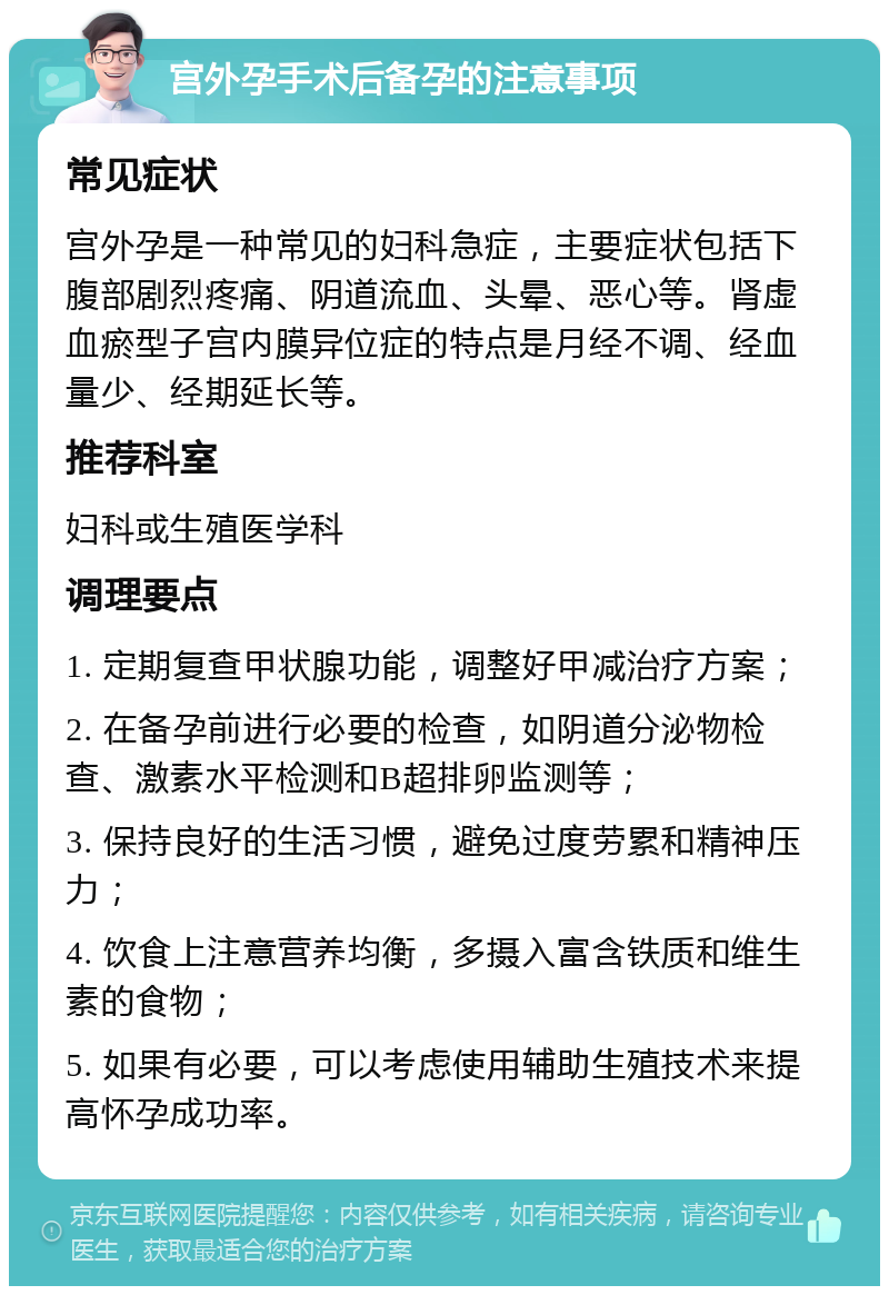 宫外孕手术后备孕的注意事项 常见症状 宫外孕是一种常见的妇科急症，主要症状包括下腹部剧烈疼痛、阴道流血、头晕、恶心等。肾虚血瘀型子宫内膜异位症的特点是月经不调、经血量少、经期延长等。 推荐科室 妇科或生殖医学科 调理要点 1. 定期复查甲状腺功能，调整好甲减治疗方案； 2. 在备孕前进行必要的检查，如阴道分泌物检查、激素水平检测和B超排卵监测等； 3. 保持良好的生活习惯，避免过度劳累和精神压力； 4. 饮食上注意营养均衡，多摄入富含铁质和维生素的食物； 5. 如果有必要，可以考虑使用辅助生殖技术来提高怀孕成功率。