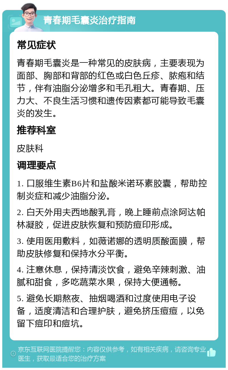 青春期毛囊炎治疗指南 常见症状 青春期毛囊炎是一种常见的皮肤病，主要表现为面部、胸部和背部的红色或白色丘疹、脓疱和结节，伴有油脂分泌增多和毛孔粗大。青春期、压力大、不良生活习惯和遗传因素都可能导致毛囊炎的发生。 推荐科室 皮肤科 调理要点 1. 口服维生素B6片和盐酸米诺环素胶囊，帮助控制炎症和减少油脂分泌。 2. 白天外用夫西地酸乳膏，晚上睡前点涂阿达帕林凝胶，促进皮肤恢复和预防痘印形成。 3. 使用医用敷料，如薇诺娜的透明质酸面膜，帮助皮肤修复和保持水分平衡。 4. 注意休息，保持清淡饮食，避免辛辣刺激、油腻和甜食，多吃蔬菜水果，保持大便通畅。 5. 避免长期熬夜、抽烟喝酒和过度使用电子设备，适度清洁和合理护肤，避免挤压痘痘，以免留下痘印和痘坑。