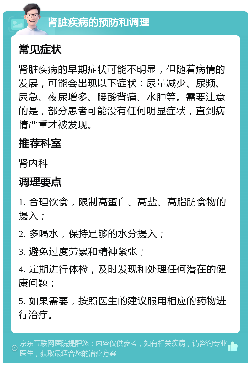 肾脏疾病的预防和调理 常见症状 肾脏疾病的早期症状可能不明显，但随着病情的发展，可能会出现以下症状：尿量减少、尿频、尿急、夜尿增多、腰酸背痛、水肿等。需要注意的是，部分患者可能没有任何明显症状，直到病情严重才被发现。 推荐科室 肾内科 调理要点 1. 合理饮食，限制高蛋白、高盐、高脂肪食物的摄入； 2. 多喝水，保持足够的水分摄入； 3. 避免过度劳累和精神紧张； 4. 定期进行体检，及时发现和处理任何潜在的健康问题； 5. 如果需要，按照医生的建议服用相应的药物进行治疗。