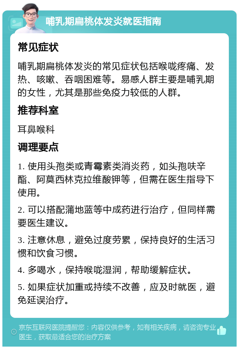 哺乳期扁桃体发炎就医指南 常见症状 哺乳期扁桃体发炎的常见症状包括喉咙疼痛、发热、咳嗽、吞咽困难等。易感人群主要是哺乳期的女性，尤其是那些免疫力较低的人群。 推荐科室 耳鼻喉科 调理要点 1. 使用头孢类或青霉素类消炎药，如头孢呋辛酯、阿莫西林克拉维酸钾等，但需在医生指导下使用。 2. 可以搭配蒲地蓝等中成药进行治疗，但同样需要医生建议。 3. 注意休息，避免过度劳累，保持良好的生活习惯和饮食习惯。 4. 多喝水，保持喉咙湿润，帮助缓解症状。 5. 如果症状加重或持续不改善，应及时就医，避免延误治疗。