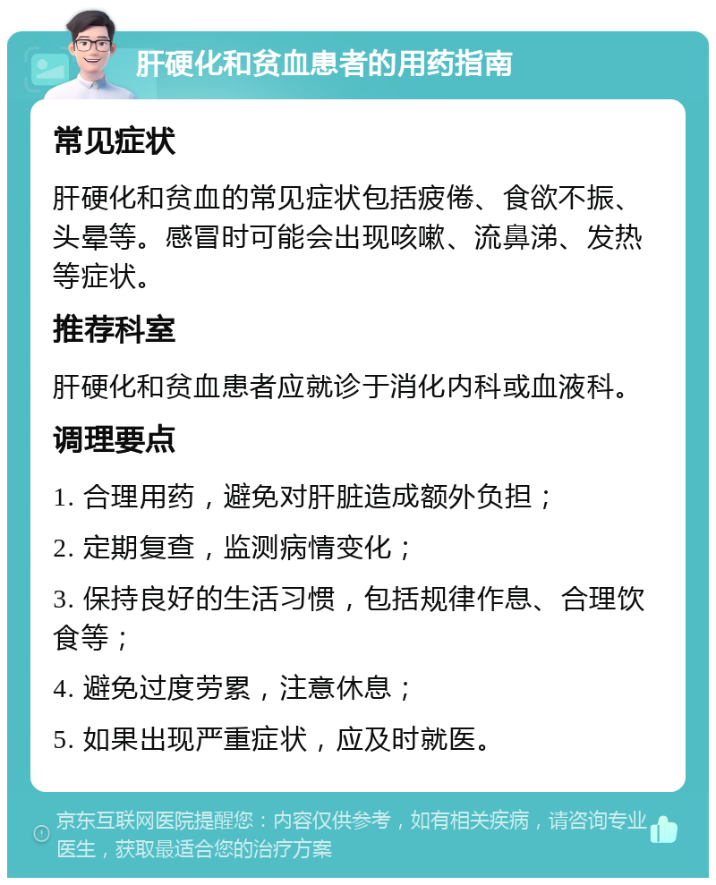 肝硬化和贫血患者的用药指南 常见症状 肝硬化和贫血的常见症状包括疲倦、食欲不振、头晕等。感冒时可能会出现咳嗽、流鼻涕、发热等症状。 推荐科室 肝硬化和贫血患者应就诊于消化内科或血液科。 调理要点 1. 合理用药，避免对肝脏造成额外负担； 2. 定期复查，监测病情变化； 3. 保持良好的生活习惯，包括规律作息、合理饮食等； 4. 避免过度劳累，注意休息； 5. 如果出现严重症状，应及时就医。