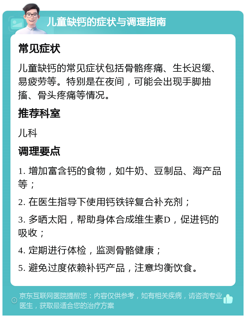 儿童缺钙的症状与调理指南 常见症状 儿童缺钙的常见症状包括骨骼疼痛、生长迟缓、易疲劳等。特别是在夜间，可能会出现手脚抽搐、骨头疼痛等情况。 推荐科室 儿科 调理要点 1. 增加富含钙的食物，如牛奶、豆制品、海产品等； 2. 在医生指导下使用钙铁锌复合补充剂； 3. 多晒太阳，帮助身体合成维生素D，促进钙的吸收； 4. 定期进行体检，监测骨骼健康； 5. 避免过度依赖补钙产品，注意均衡饮食。