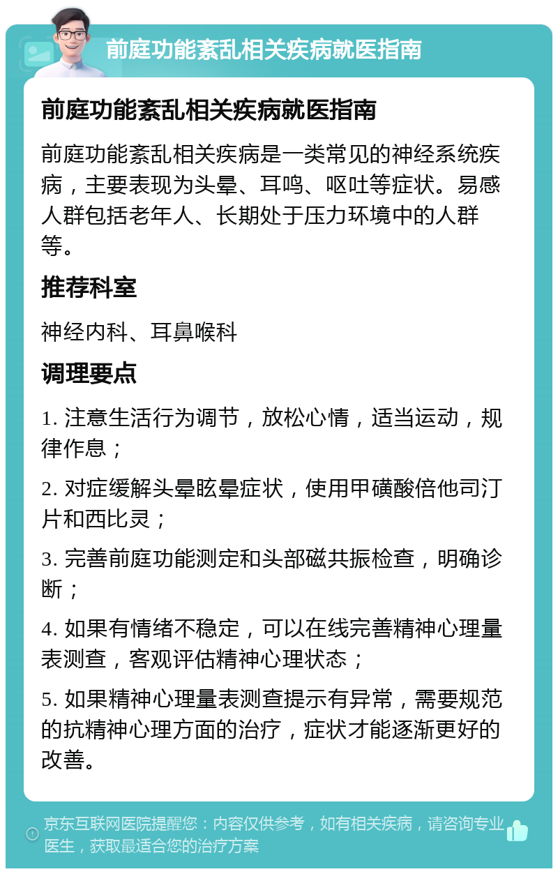 前庭功能紊乱相关疾病就医指南 前庭功能紊乱相关疾病就医指南 前庭功能紊乱相关疾病是一类常见的神经系统疾病，主要表现为头晕、耳鸣、呕吐等症状。易感人群包括老年人、长期处于压力环境中的人群等。 推荐科室 神经内科、耳鼻喉科 调理要点 1. 注意生活行为调节，放松心情，适当运动，规律作息； 2. 对症缓解头晕眩晕症状，使用甲磺酸倍他司汀片和西比灵； 3. 完善前庭功能测定和头部磁共振检查，明确诊断； 4. 如果有情绪不稳定，可以在线完善精神心理量表测查，客观评估精神心理状态； 5. 如果精神心理量表测查提示有异常，需要规范的抗精神心理方面的治疗，症状才能逐渐更好的改善。